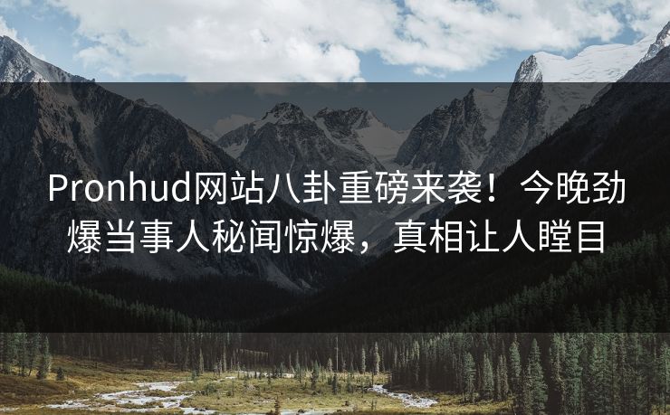 Pronhud网站八卦重磅来袭！今晚劲爆当事人秘闻惊爆，真相让人瞠目