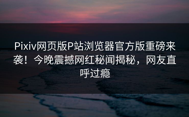 Pixiv网页版P站浏览器官方版重磅来袭！今晚震撼网红秘闻揭秘，网友直呼过瘾