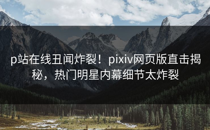 p站在线丑闻炸裂！pixiv网页版直击揭秘，热门明星内幕细节太炸裂