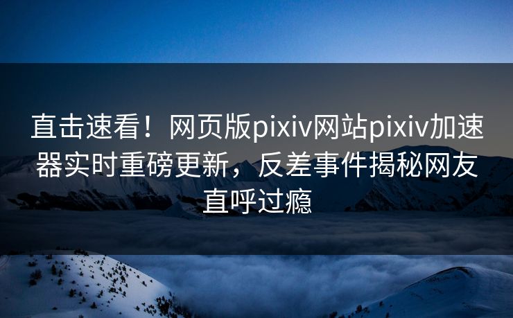 直击速看！网页版pixiv网站pixiv加速器实时重磅更新，反差事件揭秘网友直呼过瘾