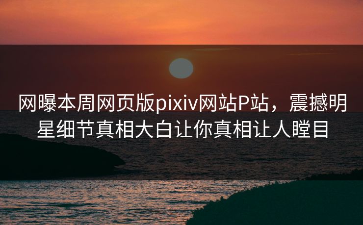 网曝本周网页版pixiv网站P站，震撼明星细节真相大白让你真相让人瞠目