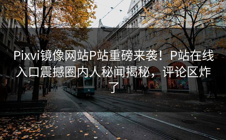 Pixvi镜像网站P站重磅来袭！P站在线入口震撼圈内人秘闻揭秘，评论区炸了