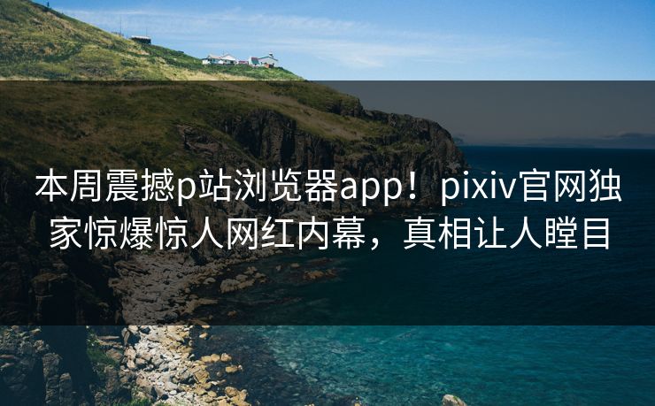 本周震撼p站浏览器app！pixiv官网独家惊爆惊人网红内幕，真相让人瞠目