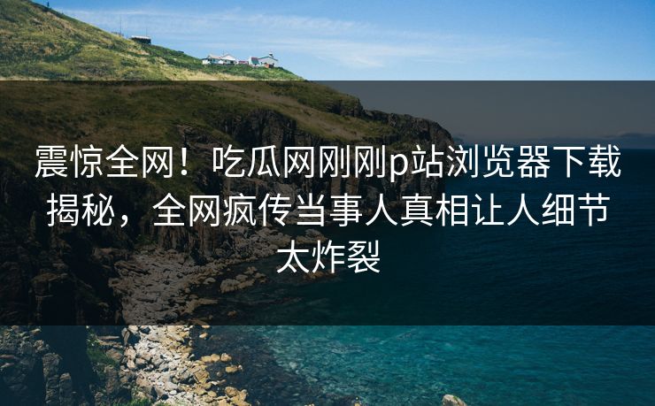 震惊全网！吃瓜网刚刚p站浏览器下载揭秘，全网疯传当事人真相让人细节太炸裂