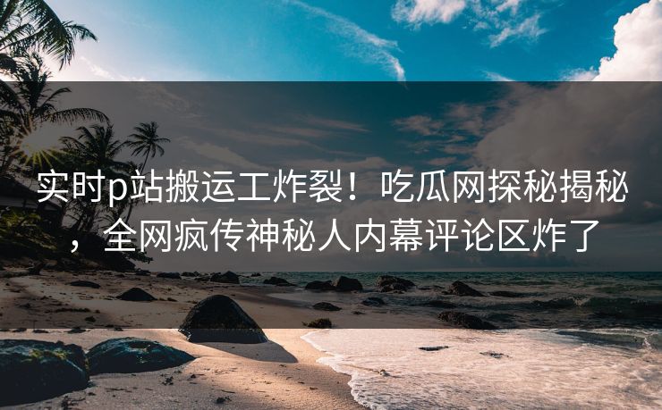 实时p站搬运工炸裂！吃瓜网探秘揭秘，全网疯传神秘人内幕评论区炸了