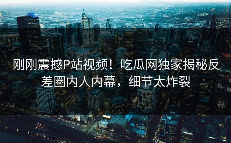 刚刚震撼P站视频！吃瓜网独家揭秘反差圈内人内幕，细节太炸裂