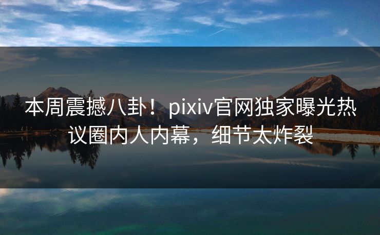 本周震撼八卦！pixiv官网独家曝光热议圈内人内幕，细节太炸裂