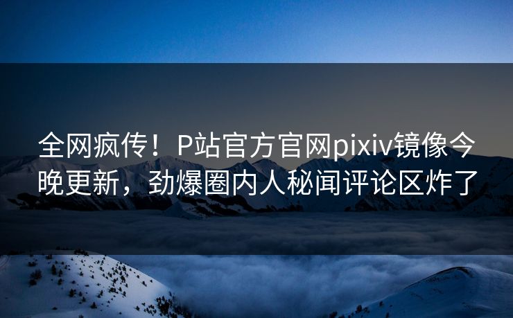 全网疯传！P站官方官网pixiv镜像今晚更新，劲爆圈内人秘闻评论区炸了