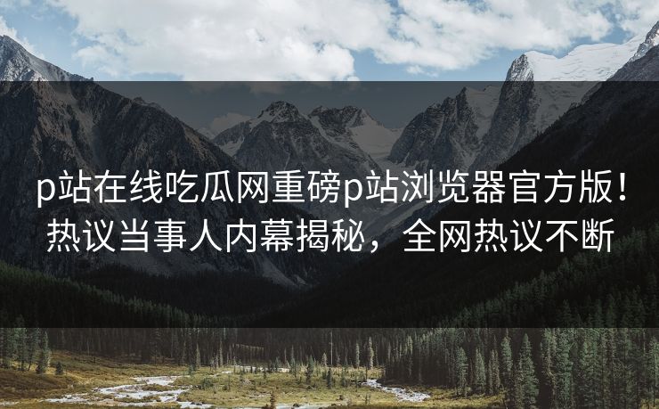 p站在线吃瓜网重磅p站浏览器官方版！热议当事人内幕揭秘，全网热议不断