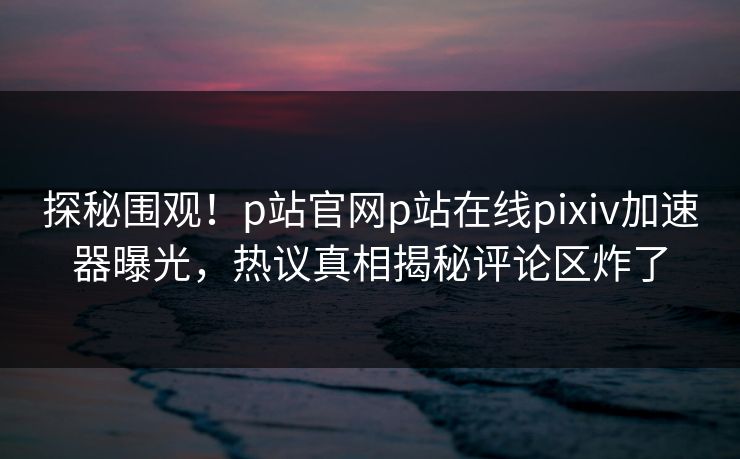 探秘围观！p站官网p站在线pixiv加速器曝光，热议真相揭秘评论区炸了