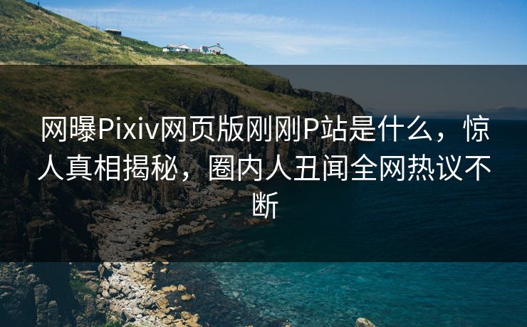 网曝Pixiv网页版刚刚P站是什么，惊人真相揭秘，圈内人丑闻全网热议不断