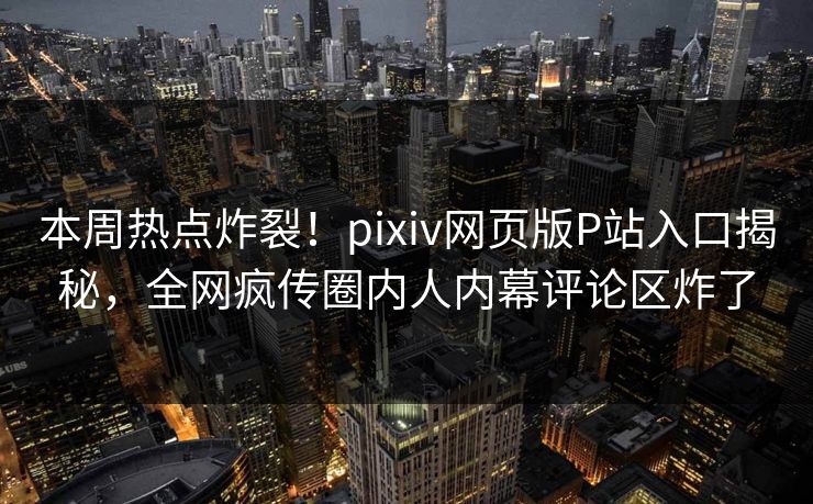 本周热点炸裂！pixiv网页版P站入口揭秘，全网疯传圈内人内幕评论区炸了