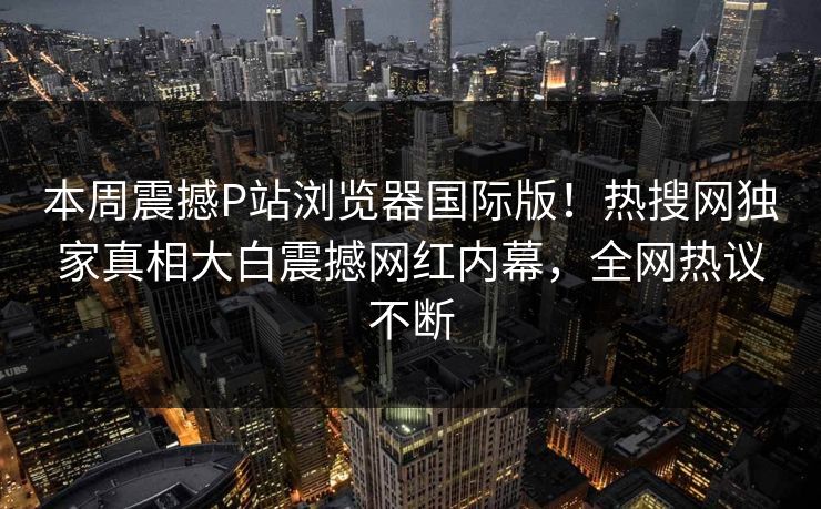 本周震撼P站浏览器国际版！热搜网独家真相大白震撼网红内幕，全网热议不断