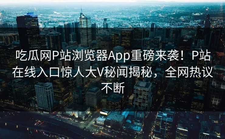 吃瓜网P站浏览器App重磅来袭！P站在线入口惊人大V秘闻揭秘，全网热议不断