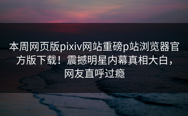 本周网页版pixiv网站重磅p站浏览器官方版下载！震撼明星内幕真相大白，网友直呼过瘾