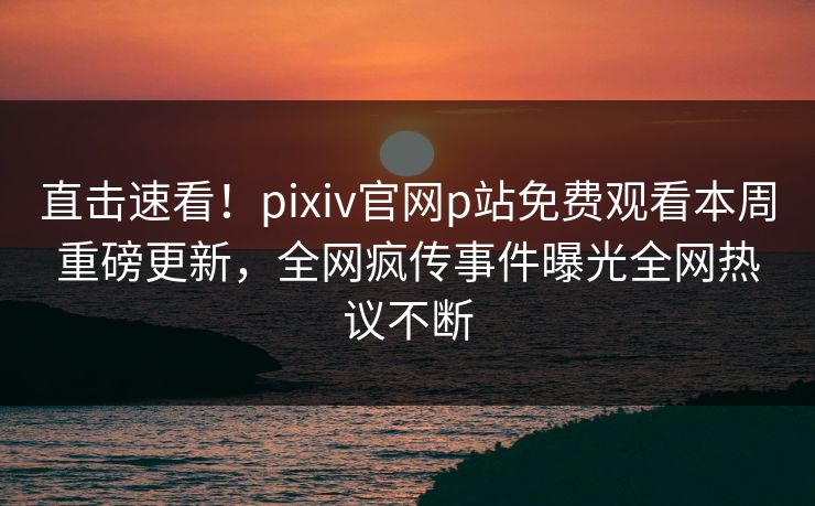 直击速看！pixiv官网p站免费观看本周重磅更新，全网疯传事件曝光全网热议不断