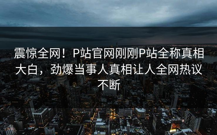 震惊全网！P站官网刚刚P站全称真相大白，劲爆当事人真相让人全网热议不断