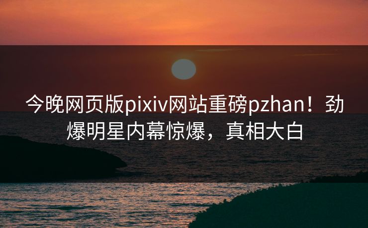 今晚网页版pixiv网站重磅pzhan！劲爆明星内幕惊爆，真相大白