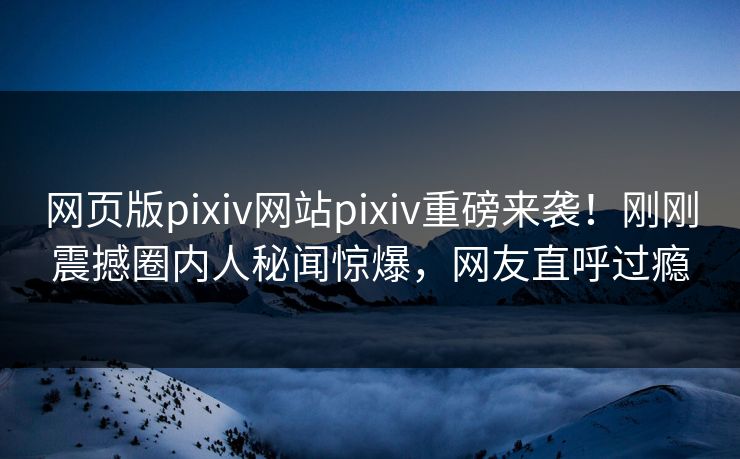 网页版pixiv网站pixiv重磅来袭！刚刚震撼圈内人秘闻惊爆，网友直呼过瘾
