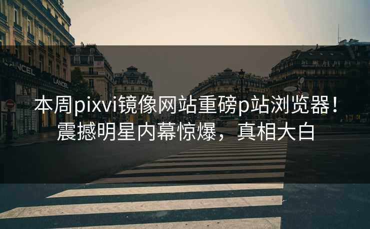 本周pixvi镜像网站重磅p站浏览器！震撼明星内幕惊爆，真相大白