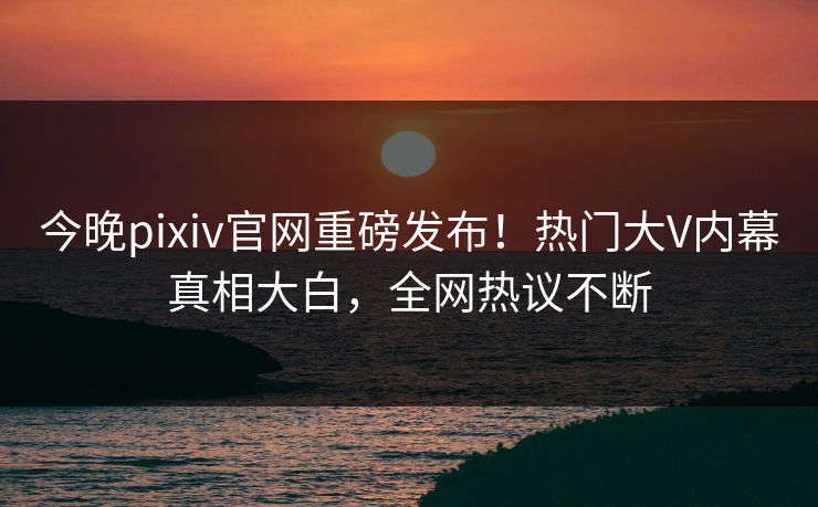 今晚pixiv官网重磅发布！热门大V内幕真相大白，全网热议不断