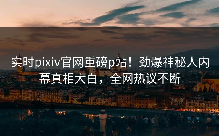 实时pixiv官网重磅p站！劲爆神秘人内幕真相大白，全网热议不断