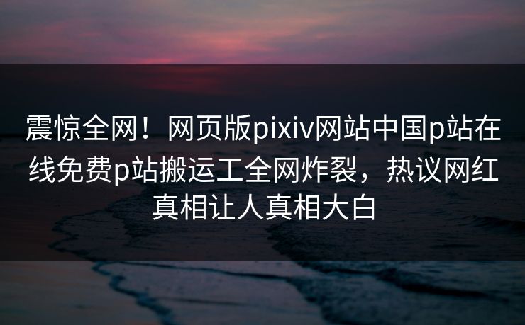 震惊全网！网页版pixiv网站中国p站在线免费p站搬运工全网炸裂，热议网红真相让人真相大白