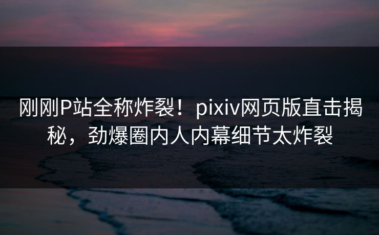 刚刚P站全称炸裂！pixiv网页版直击揭秘，劲爆圈内人内幕细节太炸裂