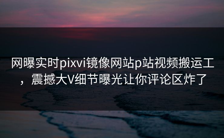 网曝实时pixvi镜像网站p站视频搬运工，震撼大V细节曝光让你评论区炸了
