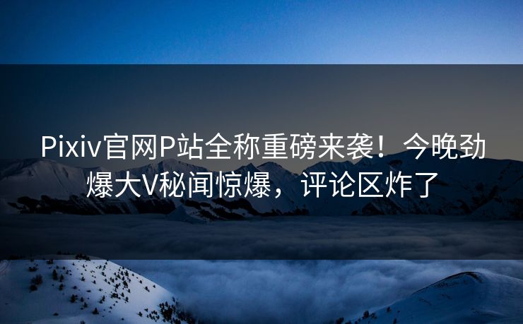 Pixiv官网P站全称重磅来袭！今晚劲爆大V秘闻惊爆，评论区炸了