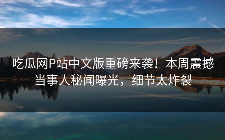 吃瓜网P站中文版重磅来袭！本周震撼当事人秘闻曝光，细节太炸裂