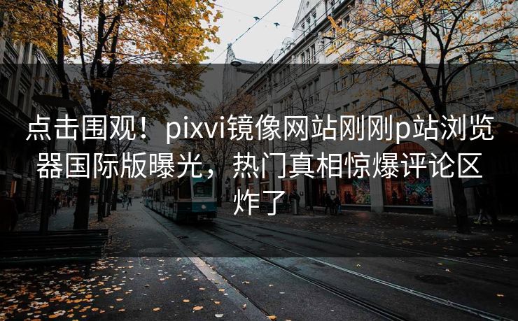 点击围观！pixvi镜像网站刚刚p站浏览器国际版曝光，热门真相惊爆评论区炸了