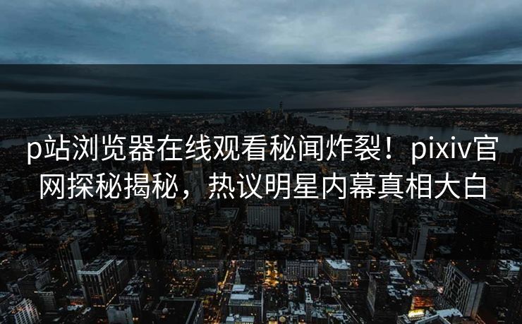 p站浏览器在线观看秘闻炸裂！pixiv官网探秘揭秘，热议明星内幕真相大白