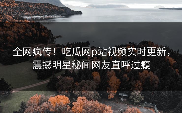 全网疯传！吃瓜网p站视频实时更新，震撼明星秘闻网友直呼过瘾
