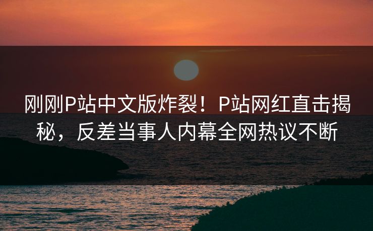 刚刚P站中文版炸裂！P站网红直击揭秘，反差当事人内幕全网热议不断