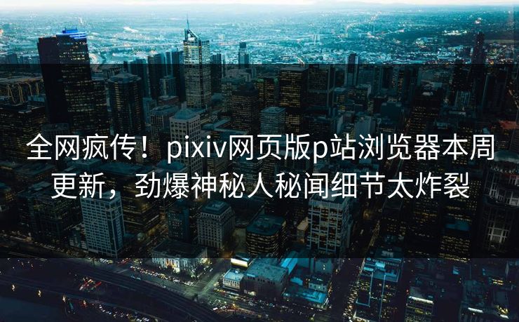 全网疯传！pixiv网页版p站浏览器本周更新，劲爆神秘人秘闻细节太炸裂