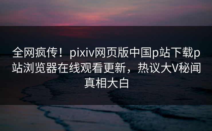 全网疯传！pixiv网页版中国p站下载p站浏览器在线观看更新，热议大V秘闻真相大白