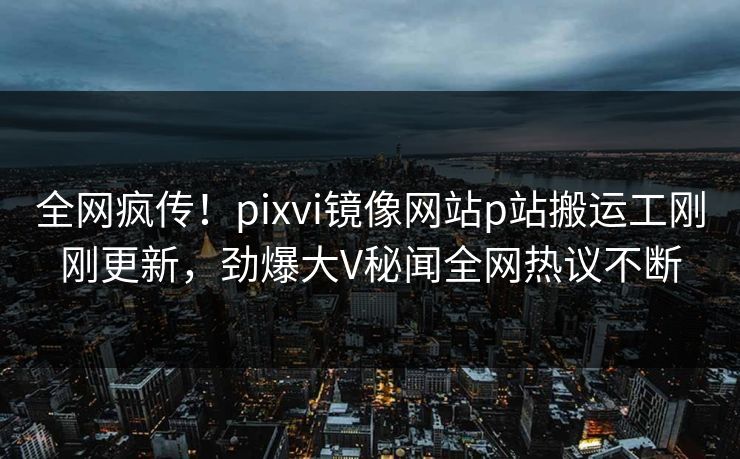 全网疯传！pixvi镜像网站p站搬运工刚刚更新，劲爆大V秘闻全网热议不断