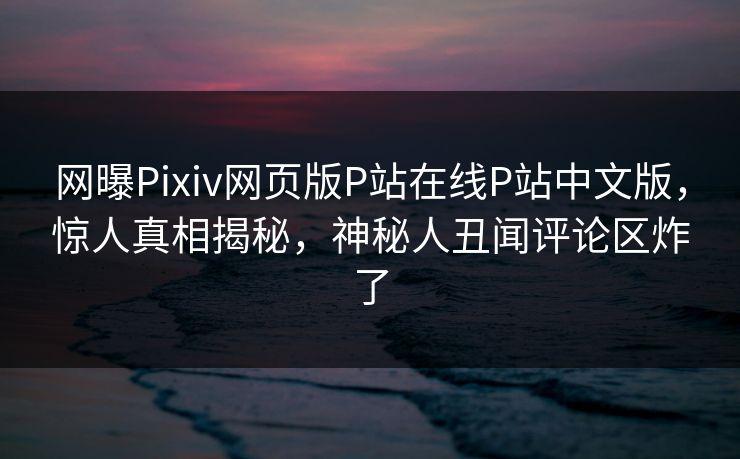 网曝Pixiv网页版P站在线P站中文版，惊人真相揭秘，神秘人丑闻评论区炸了
