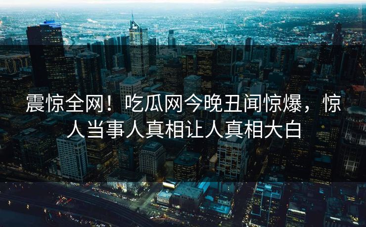 震惊全网！吃瓜网今晚丑闻惊爆，惊人当事人真相让人真相大白