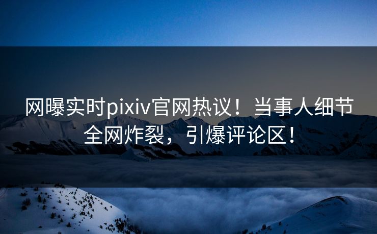 网曝实时pixiv官网热议！当事人细节全网炸裂，引爆评论区！