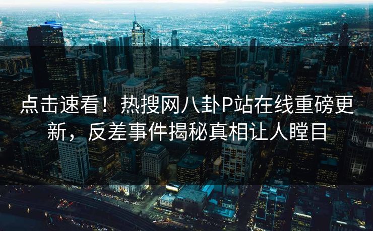 点击速看！热搜网八卦P站在线重磅更新，反差事件揭秘真相让人瞠目