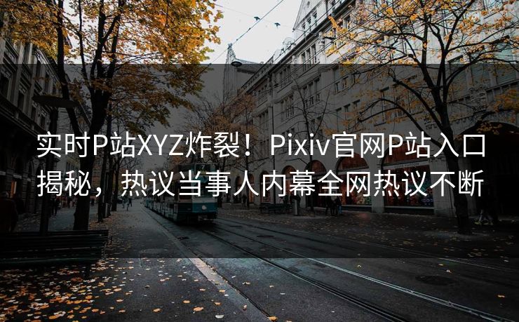 实时P站XYZ炸裂！Pixiv官网P站入口揭秘，热议当事人内幕全网热议不断