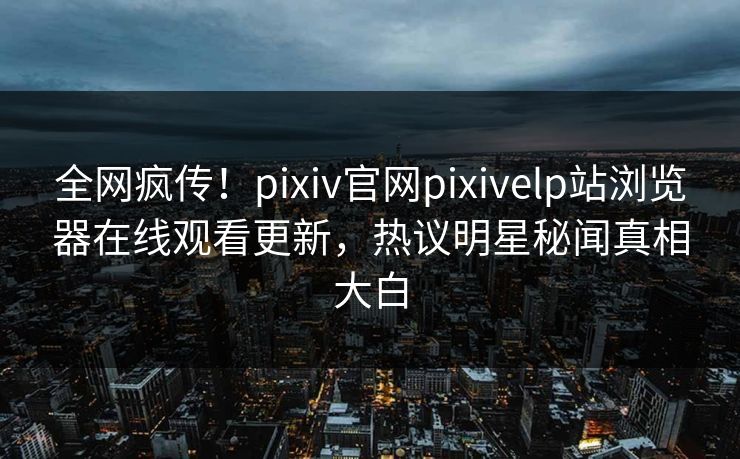 全网疯传！pixiv官网pixivelp站浏览器在线观看更新，热议明星秘闻真相大白