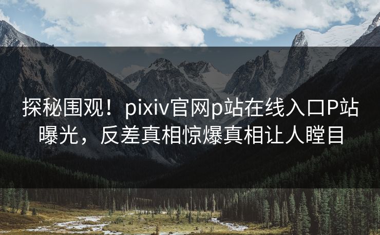 探秘围观！pixiv官网p站在线入口P站曝光，反差真相惊爆真相让人瞠目