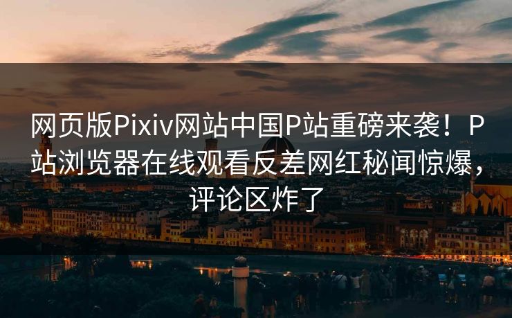 网页版Pixiv网站中国P站重磅来袭！P站浏览器在线观看反差网红秘闻惊爆，评论区炸了