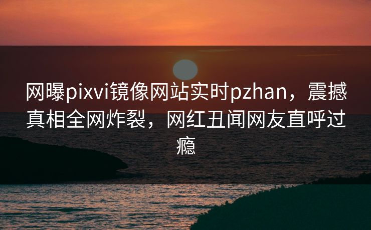 网曝pixvi镜像网站实时pzhan，震撼真相全网炸裂，网红丑闻网友直呼过瘾