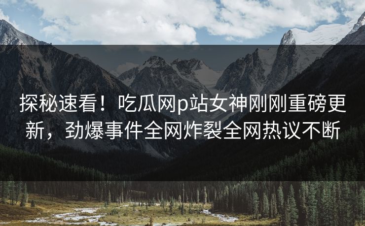 探秘速看！吃瓜网p站女神刚刚重磅更新，劲爆事件全网炸裂全网热议不断
