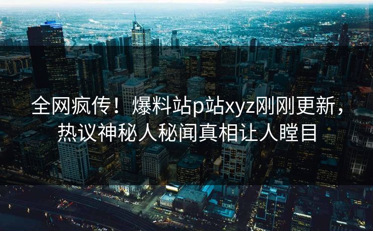 全网疯传！爆料站p站xyz刚刚更新，热议神秘人秘闻真相让人瞠目