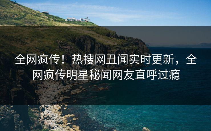 全网疯传！热搜网丑闻实时更新，全网疯传明星秘闻网友直呼过瘾